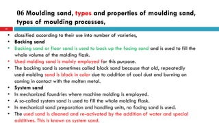 06 Moulding sand, types and properties of moulding sand,
types of moulding processes,
53
• classified according to their use into number of varieties,
• Backing sand
• Backing sand or floor sand is used to back up the facing sand and is used to fill the
whole volume of the molding flask.
• Used molding sand is mainly employed for this purpose.
• The backing sand is sometimes called black sand because that old, repeatedly
used molding sand is black in color due to addition of coal dust and burning on
coming in contact with the molten metal.
• System sand
• In mechanized foundries where machine molding is employed.
• A so-called system sand is used to fill the whole molding flask.
• In mechanical sand preparation and handling units, no facing sand is used.
• The used sand is cleaned and re-activated by the addition of water and special
additives. This is known as system sand.
 