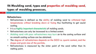 06 Moulding sand, types and properties of moulding sand,
types of moulding processes,
56
Refractoriness
• Refractoriness is defined as the ability of molding sand to withstand high
temperatures without breaking down or fusing thus facilitating to get sound
casting.
• It is a highly important characteristic of molding sands.
• Refractoriness can only be increased to a limited extent.
• Molding sand with poor refractoriness may burn on to the casting surface and
no smooth casting surface can be obtained.
• The degree of refractoriness depends on the SiO2 i.e. quartz content, and the
shape and grain size of the particle.
• Refractoriness is measured by the sinter point of the sand rather than its
melting point.
 