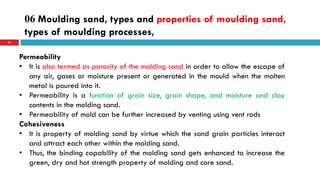 06 Moulding sand, types and properties of moulding sand,
types of moulding processes,
57
Permeability
• It is also termed as porosity of the molding sand in order to allow the escape of
any air, gases or moisture present or generated in the mould when the molten
metal is poured into it.
• Permeability is a function of grain size, grain shape, and moisture and clay
contents in the molding sand.
• Permeability of mold can be further increased by venting using vent rods
Cohesiveness
• It is property of molding sand by virtue which the sand grain particles interact
and attract each other within the molding sand.
• Thus, the binding capability of the molding sand gets enhanced to increase the
green, dry and hot strength property of molding and core sand.
 