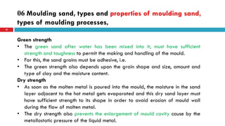 06 Moulding sand, types and properties of moulding sand,
types of moulding processes,
58
Green strength
• The green sand after water has been mixed into it, must have sufficient
strength and toughness to permit the making and handling of the mould.
• For this, the sand grains must be adhesive, i.e.
• The green strength also depends upon the grain shape and size, amount and
type of clay and the moisture content.
Dry strength
• As soon as the molten metal is poured into the mould, the moisture in the sand
layer adjacent to the hot metal gets evaporated and this dry sand layer must
have sufficient strength to its shape in order to avoid erosion of mould wall
during the flow of molten metal.
• The dry strength also prevents the enlargement of mould cavity cause by the
metallostatic pressure of the liquid metal.
 