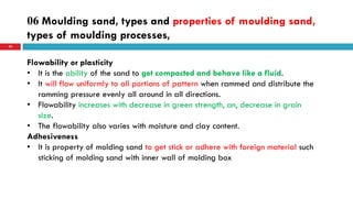 06 Moulding sand, types and properties of moulding sand,
types of moulding processes,
59
Flowability or plasticity
• It is the ability of the sand to get compacted and behave like a fluid.
• It will flow uniformly to all portions of pattern when rammed and distribute the
ramming pressure evenly all around in all directions.
• Flowability increases with decrease in green strength, an, decrease in grain
size.
• The flowability also varies with moisture and clay content.
Adhesiveness
• It is property of molding sand to get stick or adhere with foreign material such
sticking of molding sand with inner wall of molding box
 