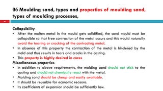 06 Moulding sand, types and properties of moulding sand,
types of moulding processes,
60
Collapsibility
• After the molten metal in the mould gets solidified, the sand mould must be
collapsible so that free contraction of the metal occurs and this would naturally
avoid the tearing or cracking of the contracting metal.
• In absence of this property the contraction of the metal is hindered by the
mold and thus results in tears and cracks in the casting.
• This property is highly desired in cores
Miscellaneous properties
• In addition to above requirements, the molding sand should not stick to the
casting and should not chemically react with the metal.
• Molding sand should be cheap and easily available.
• It should be reusable for economic reasons.
• Its coefficients of expansion should be sufficiently low.
 