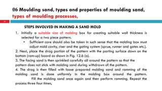 06 Moulding sand, types and properties of moulding sand,
types of moulding processes,
62
STEPS INVOLVED IN MAKING A SAND MOLD
1. Initially a suitable size of molding box for creating suitable wall thickness is
selected for a two piece pattern.
• Sufficient care should also be taken in such sense that the molding box must
adjust mold cavity, riser and the gating system (sprue, runner and gates etc.).
2. Next, place the drag portion of the pattern with the parting surface down on the
bottom (ram-up) board as shown in Fig. 12.6 (a).
3. The facing sand is then sprinkled carefully all around the pattern so that the
pattern does not stick with molding sand during withdrawn of the pattern.
4. The drag is then filled with loose prepared molding sand and ramming of the
molding sand is done uniformly in the molding box around the pattern.
Fill the molding sand once again and then perform ramming. Repeat the
process three four times,
 