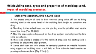 06 Moulding sand, types and properties of moulding sand,
types of moulding processes,
63
STEPS INVOLVED IN MAKING A SAND MOLD
5. The excess amount of sand is then removed using strike off bar to bring
molding sand at the same level of the molding flask height to completes the
drag.
6. The drag is then rolled over and the parting sand is sprinkled over on the
top of the drag [Fig. 12.6(b)].
7. Now the cope pattern is placed on the drag pattern and alignment is done
using dowel pins.
8. Then cope (flask) is placed over the rammed drag and the parting sand is
sprinkled all around the cope pattern.
9. Sprue and riser pins are placed in vertically position at suitable locations
using support of molding sand. It will help to form suitable sized cavities for
pouring molten metal etc. [Fig. 12.6 (c)].
 