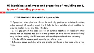 06 Moulding sand, types and properties of moulding sand,
types of moulding processes,
64
STEPS INVOLVED IN MAKING A SAND MOLD
9. Sprue and riser pins are placed in vertically position at suitable locations
using support of molding sand. It will help to form suitable sized cavities for
pouring molten metal etc. [Fig. 12.6 (c)].
10. The gaggers in the cope are set at suitable locations if necessary. They
should not be located too close to the pattern or mold cavity otherwise they
may chill the casting and fill the cope with molding sand and ram uniformly.
11. Strike off the excess sand from the top of the cope.
12. Remove sprue and riser pins and create vent holes in the cope with a vent
wire.
 