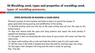 06 Moulding sand, types and properties of moulding sand,
types of moulding processes,
65
STEPS INVOLVED IN MAKING A SAND MOLD
The basic purpose of vent creating vent holes in cope is to permit the escape of
gases generated during pouring and solidification of the casting.
13. Sprinkle parting sand over the top of the cope surface and roll over the cope on the
bottom board.
14. Rap and remove both the cope and drag patterns and repair the mold suitably if
needed and dressing is applied
15. The gate is then cut connecting the lower base of sprue basin with runner and then the
mold cavity.
16. Apply mold coating with a swab and bake the mold in case of a dry sand mold.
17. Set the cores in the mold, if needed and close the mold by inverting cope over drag.
18. The cope is then clamped with drag and the mold is ready for pouring,
[Fig. 12.6 (d)].
 
