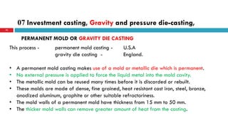 07 Investment casting, Gravity and pressure die-casting,
70
This process - permanent mold casting - U.S.A
gravity die casting - England.
• A permanent mold casting makes use of a mold or metallic die which is permanent.
• No external pressure is applied to force the liquid metal into the mold cavity.
• The metallic mold can be reused many times before it is discarded or rebuilt.
• These molds are made of dense, fine grained, heat resistant cast iron, steel, bronze,
anodized aluminum, graphite or other suitable refractoriness.
• The mold walls of a permanent mold have thickness from 15 mm to 50 mm.
• The thicker mold walls can remove greater amount of heat from the casting.
PERMANENT MOLD OR GRAVITY DIE CASTING
 