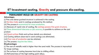 07 Investment casting, Gravity and pressure die-casting,
71
Advantages
(i) Fine and dense grained structure is achieved in the casting.
(ii) No blow holes exist in castings produced by this method.
(iii) The process is economical for mass production.
(iv) Because of rapid rate of cooling, the castings possess fine grain structure.
(v) Close dimensional tolerance or job accuracy is possible to achieve on the cast
product.
(vi) Good surface finish and surface details are obtained.
(vii) Casting defects observed in sand castings are eliminated.
(viii) Fast rate of production can be attained.
(ix) The process requires less labor.
Disadvantages
(i) The cost of metallic mold is higher than the sand mold. The process is impractical
for large castings.
(ii) The surface of casting becomes hard due to chilling effect.
(iii) Refractoriness of the high melting point alloys.
PERMANENT MOLD OR GRAVITY DIE CASTING
 