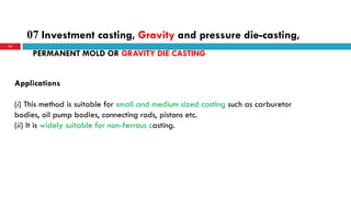07 Investment casting, Gravity and pressure die-casting,
72
Applications
(i) This method is suitable for small and medium sized casting such as carburetor
bodies, oil pump bodies, connecting rods, pistons etc.
(ii) It is widely suitable for non-ferrous casting.
PERMANENT MOLD OR GRAVITY DIE CASTING
 