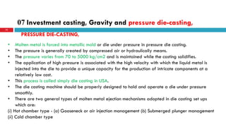 07 Investment casting, Gravity and pressure die-casting,
73
• Molten metal is forced into metallic mold or die under pressure in pressure die casting.
• The pressure is generally created by compressed air or hydraulically means.
• The pressure varies from 70 to 5000 kg/cm2 and is maintained while the casting solidifies.
• The application of high pressure is associated with the high velocity with which the liquid metal is
injected into the die to provide a unique capacity for the production of intricate components at a
relatively low cost.
• This process is called simply die casting in USA.
• The die casting machine should be properly designed to hold and operate a die under pressure
smoothly.
• There are two general types of molten metal ejection mechanisms adopted in die casting set ups
which are:
(i) Hot chamber type - (a) Gooseneck or air injection management (b) Submerged plunger management
(ii) Cold chamber type
PRESSURE DIE-CASTING,
 