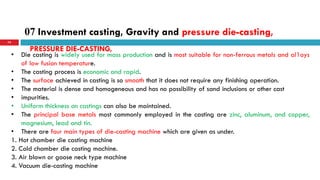 07 Investment casting, Gravity and pressure die-casting,
74
• Die casting is widely used for mass production and is most suitable for non-ferrous metals and al1oys
of low fusion temperature.
• The casting process is economic and rapid.
• The surface achieved in casting is so smooth that it does not require any finishing operation.
• The material is dense and homogeneous and has no possibility of sand inclusions or other cast
• impurities.
• Uniform thickness on castings can also be maintained.
• The principal base metals most commonly employed in the casting are zinc, aluminum, and copper,
magnesium, lead and tin.
• There are four main types of die-casting machine which are given as under.
1. Hot chamber die casting machine
2. Cold chamber die casting machine.
3. Air blown or goose neck type machine
4. Vacuum die-casting machine
PRESSURE DIE-CASTING,
 