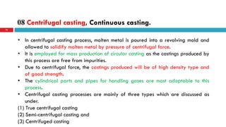 08 Centrifugal casting, Continuous casting.
76
• In centrifugal casting process, molten metal is poured into a revolving mold and
allowed to solidify molten metal by pressure of centrifugal force.
• It is employed for mass production of circular casting as the castings produced by
this process are free from impurities.
• Due to centrifugal force, the castings produced will be of high density type and
of good strength.
• The cylindrical parts and pipes for handling gases are most adoptable to this
process.
• Centrifugal casting processes are mainly of three types which are discussed as
under.
(1) True centrifugal casting
(2) Semi-centrifugal casting and
(3) Centrifuged casting
 