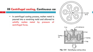 08 Centrifugal casting, Continuous casting.
77
• In centrifugal casting process, molten metal is
poured into a revolving mold and allowed to
solidify molten metal by pressure of
centrifugal force.
 