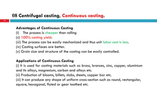 08 Centrifugal casting, Continuous casting.
79
Advantages of Continuous Casting
(i) The process is cheaper than rolling
(ii) 100% casting yield.
(iii) The process can be easily mechanized and thus unit labor cost is less.
(iv) Casting surfaces are better.
(v) Grain size and structure of the casting can be easily controlled.
Applications of Continuous Casting
(i) It is used for casting materials such as brass, bronzes, zinc, copper, aluminium
and its alloys, magnesium, carbon and alloys etc.
(ii) Production of blooms, billets, slabs, sheets, copper bar etc.
(iii) It can produce any shape of uniform cross-section such as round, rectangular,
square, hexagonal, fluted or gear toothed etc.
 