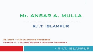 Mr. ANSAR A. MULLA
AUTOMOBILE ENGG DEPARTMENT
R.I.T. ISLAMPUR
- R.I.T. ISLAMPUR
1
AE 2091 – Manufacturing Processes
Chapter 01- Pattern Making & Molding Processes
 
