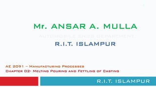 Mr. ANSAR A. MULLA
AUTOMOBILE ENGG DEPARTMENT
R.I.T. ISLAMPUR
R.I.T. ISLAMPUR
1
AE 2091 – Manufacturing Processes
Chapter 02- Melting Pouring and Fettling of Casting
 