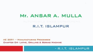 Mr. ANSAR A. MULLA
AUTOMOBILE ENGG DEPARTMENT
R.I.T. ISLAMPUR
- R.I.T. ISLAMPUR
1
AE 2091 – Manufacturing Processes
Chapter 04- Lathe, Drilling & Boring Machine
 