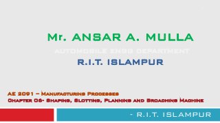Mr. ANSAR A. MULLA
AUTOMOBILE ENGG DEPARTMENT
R.I.T. ISLAMPUR
- R.I.T. ISLAMPUR
1
AE 2091 – Manufacturing Processes
Chapter 06- Shaping, Slotting, Planning and Broaching Machine
 