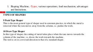 1. Shaping Machine, -Types, various operations, feed mechanism, advantages
and limitations.
10
TYPES OF SHAPERS
9 Push Type Shaper
This is the most general type of shaper used in common practice, in which the metal is
removed when the ram moves away from the column, i.e. pushes the work.
10 Draw Type Shaper
In this type of shaper, the cutting of metal takes place when the ram moves towards the
column of the machine, i.e. draws the work towards the machine.
The tool is set in a reversed direction to that of a standard shaper.
 