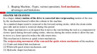 1. Shaping Machine, -Types, various operations, feed mechanism,
advantages and limitations.
12
SHAPER MECHANISM
In a shaper, rotary motion of the drive is converted into reciprocating motion of the ram
by the mechanism housed within the column or the machine.
In a standard shaper metal is removed in the forward cutting stroke, while the return stroke
goes idle and no metal is removed during this period.
The shaper mechanism is so designed that it moves the ram holding the tool at a comparatively
slower speed during forward cutting stroke, whereas during the return stroke it allow the ram
to move at a faster speed to reduce the idle return time.
This mechanism is known as quick return mechanism.
The reciprocating movement of the ram and the quick return mechanism of the machine,
(1) Crank and slotted link mechanism
(2) Whitworth quick return mechanism, and
(2) Hydraulic shaper mechanism
 