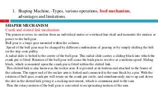 1. Shaping Machine, -Types, various operations, feed mechanism,
advantages and limitations.
13
SHAPER MECHANISM
Crank and slotted link mechanism
The pinion receives its motion from an individual motor or overhead line shaft and transmits the motion or
power to the bull gear.
Bull gear is a large gear mounted within the column.
Speed of the bull gear may be changed by different combination of gearing or by simply shifting the belt
on the step cone pulley.
A radial slide is bolted to the centre of the bull gear. This radial slide carries a sliding block into which the
crank pin is fitted. Rotation of the bull gear will cause the bush pin to revolve at a uniform speed. Sliding
block, which is mounted upon the crank pin is fitted within the slotted link.
This slotted link is also known as the rocker arm. It is pivoted at its bottom end attached to the frame of
the column. The upper end of the rocker arm is forked and connected to the ram block by a pin. With the
rotation of bull gear, crank pin will rotate on the crank pin circle, and simultaneously move up and down
the slot in the slotted link giving it a rocking movement, which is communicated to the ram.
Thus the rotary motion of the bull gear is converted to reciprocating motion of the ram.
 