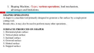 1. Shaping Machine, -Types, various operations, feed mechanism,
advantages and limitations.
15
SHAPER OPERATIONS
A shaper is a machine tool primarily designed to generate a flat surface by a single point
cutting tool.
Besides this, it may also be used to perform many other operations.
SURFACES PRODUCED ON SHAPER
1. Horizontal plain surface
2. Vertical plain surface
3. Inclined surface
4. Grooved surface
5. Slotted surface
6. Stepped surface
 