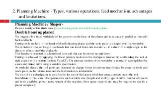 2. Planning Machine - Types, various operations, feed mechanism, advantages
and limitations.
21
Planning Machine / Shaper-
Planer is mainly of two kinds namely open housing planer and double housing planer.
Double housing planer.
The bigger job is fixed with help of the grooves on the base of the planer and is accurately guided as it travels
back and forth.
Cutting tools are held in tool heads of double housing planer and the work piece is clamped onto the worktable .
The worktable rides on the gin tool heads that can travel from side to side i.e., in a direction at right angle to the
direction of motion of the worktable.
Tool heads are mounted on a horizontal cross rail that can be moved up and down.
Cutting is achieved by applying the linear primary motion to the workpiece (motion X) and feeding the tool at
right angles to this motion (motion Y and Z). The primary motion of the worktable is normally accomplished by
a rack and pinion drive using a variable speed motor.
As with the shaper, the tool posts are mounted on clapper boxes to prevent interference between the tools and
work-piece on the return stroke and the feed motion is intermittent.
The size of a standard planer is specified by the size of the largest solid that can reciprocate under the tool.
In addition to this, some other parameters such as table size (length and width), type of drive, number of speeds
and feeds available, power input, weight of the machine, floor space required etc. may be required to specify a
planer completely.
 