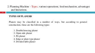 2. Planning Machine - Types, various operations, feed mechanism, advantages
and limitations.
22
TYPES OF PLANERS
Planers may be classified in a number of ways, but according to general
construction, these are the following types:
1. Double housing planer
2. Open side planer
3. Pit planer
4. Edge or plate type planer
5. Divided table planer
 
