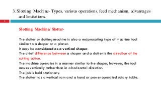 3. Slotting Machine- Types, various operations, feed mechanism, advantages
and limitations.
25
Slotting Machine/ Slotter-
The slotter or slotting machine is also a reciprocating type of machine tool
similar to a shaper or a planer.
It may be considered as a vertical shaper.
The chief difference between a shaper and a slotter is the direction of the
cutting action.
The machine operates in a manner similar to the shaper, however, the tool
moves vertically rather than in a horizontal direction.
The job is held stationary.
The slotter has a vertical ram and a hand or power operated rotary table.
 