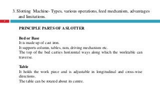 3. Slotting Machine- Types, various operations, feed mechanism, advantages
and limitations.
27
PRINCIPLE PARTS OF A SLOTTER
Bed or Base
It is made up of cast iron.
It supports column, tables, ram, driving mechanism etc.
The top of the bed carries horizontal ways along which the worktable can
traverse.
Table
It holds the work piece and is adjustable in longitudinal and cross-wise
directions.
The table can be rotated about its centre.
 