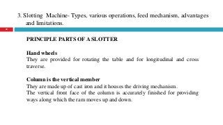 3. Slotting Machine- Types, various operations, feed mechanism, advantages
and limitations.
28
PRINCIPLE PARTS OF A SLOTTER
Hand wheels
They are provided for rotating the table and for longitudinal and cross
traverse.
Column is the vertical member
They are made up of cast iron and it houses the driving mechanism.
The vertical front face of the column is accurately finished for providing
ways along which the ram moves up and down.
 