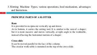 3. Slotting Machine- Types, various operations, feed mechanism, advantages
and limitations.
29
PRINCIPLE PARTS OF A SLOTTER
Ram
It is provided to reciprocate vertically up and down.
At its bottom, it carries the cutting tool. It is similar to the ram of a shaper;
but it is more massive and moves vertically, at right angle to the worktable,
instead of having the horizontal motion of a shaper:
Cross-slide
It can be moved parallel to the face of the column.
The circular work-table is mounted on the top of the cross-slide.
 
