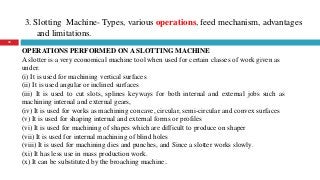 3. Slotting Machine- Types, various operations, feed mechanism, advantages
and limitations.
30
OPERATIONS PERFORMED ON A SLOTTING MACHINE
A slotter is a very economical machine tool when used for certain classes of work given as
under.
(i) It is used for machining vertical surfaces
(ii) It is used angular or inclined surfaces
(iii) It is used to cut slots, splines keyways for both internal and external jobs such as
machining internal and external gears,
(iv) It is used for works as machining concave, circular, semi-circular and convex surfaces
(v) It is used for shaping internal and external forms or profiles
(vi) It is used for machining of shapes which are difficult to produce on shaper
(vii) It is used for internal machining of blind holes
(viii) It is used for machining dies and punches, and Since a slotter works slowly.
(xi) It has less use in mass production work.
(x) It can be substituted by the broaching machine..
 