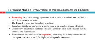 4. Broaching Machine - Types, various operations, advantages and limitations
32
• Broaching is a machining operation which uses a toothed tool, called a
broach, to remove material.
• The broach is used in a broaching machine,
• Broaching finishes a surface in a single pass, which makes it very efficient.
• Commonly machined surfaces include circular and non-circular holes,
splines, and flat surfaces.
• Even though broaches can be expensive, broaching is usually favourable to
other processes when used for high-quantity production runs.
 