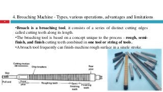 4. Broaching Machine - Types, various operations, advantages and limitations
35
•Broach is a broaching tool, it consists of a series of distinct cutting edges
called cutting teeth along its length.
•The broaching tool is based on a concept unique to the process - rough, semi-
finish, and finish cutting teeth combined in one tool or string of tools.
•A broach tool frequently can finish-machine rough surface in a single stroke.
 