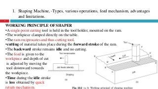 1. Shaping Machine, -Types, various operations, feed mechanism, advantages
and limitations.
4
WORKING PRINCIPLE OF SHAPER
•A single point cutting tool is held in the tool holder, mounted on the ram.
•The workpiece clamped directly on the table.
•The ram reciprocates and thus cutting tool.
•cutting of material takes place during the forward stroke of the ram.
•The backward stroke remains idle and no cutting.
•The feed is given to the
workpiece and depth of cut
is adjusted by moving the
tool downward towards
the workpiece.
•Time during the idle stroke
is less obtained by quick
return mechanism.
 