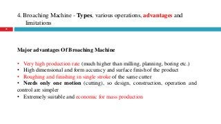 4. Broaching Machine - Types, various operations, advantages and
limitations
45
Major advantages Of Broaching Machine
• Very high production rate (much higher than milling, planning, boring etc.)
• High dimensional and form accuracy and surface finish of the product
• Roughing and finishing in single stroke of the same cutter
• Needs only one motion (cutting), so design, construction, operation and
control are simpler
• Extremely suitable and economic for mass production
 