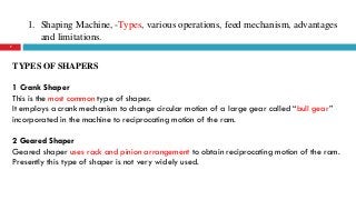 1. Shaping Machine, -Types, various operations, feed mechanism, advantages
and limitations.
7
TYPES OF SHAPERS
1 Crank Shaper
This is the most common type of shaper.
It employs a crank mechanism to change circular motion of a large gear called “bull gear”
incorporated in the machine to reciprocating motion of the ram.
2 Geared Shaper
Geared shaper uses rack and pinion arrangement to obtain reciprocating motion of the ram.
Presently this type of shaper is not very widely used.
 