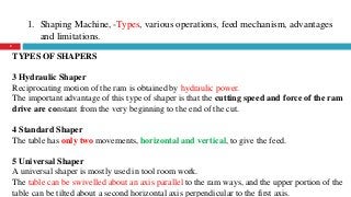 1. Shaping Machine, -Types, various operations, feed mechanism, advantages
and limitations.
8
TYPES OF SHAPERS
3 Hydraulic Shaper
Reciprocating motion of the ram is obtained by hydraulic power.
The important advantage of this type of shaper is that the cutting speed and force of the ram
drive are constant from the very beginning to the end of the cut.
4 Standard Shaper
The table has only two movements, horizontal and vertical, to give the feed.
5 Universal Shaper
A universal shaper is mostly used in tool room work.
The table can be swivelled about an axis parallel to the ram ways, and the upper portion of the
table can be tilted about a second horizontal axis perpendicular to the first axis.
 