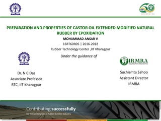 PREPARATION AND PROPERTIES OF CASTOR OIL EXTENDED MODIFIED NATURAL
RUBBER BY EPOXIDATION
1
MOHAMMAD ANSAR V
16RT60R05 | 2016-2018
Rubber Technology Center ,IIT Kharagpur
Suchismta Sahoo
Assistant Director
IRMRA
Under the guidance of
Dr. N C Das
Associate Professor
RTC, IIT Kharagpur
 