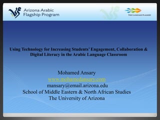 Mohamed Ansary
www.mohamedansary.com
mansary@email.arizona.edu
School of Middle Eastern & North African Studies
The University of Arizona
Using Technology for Increasing Students’ Engagement, Collaboration &
Digital Literacy in the Arabic Language Classroom
 