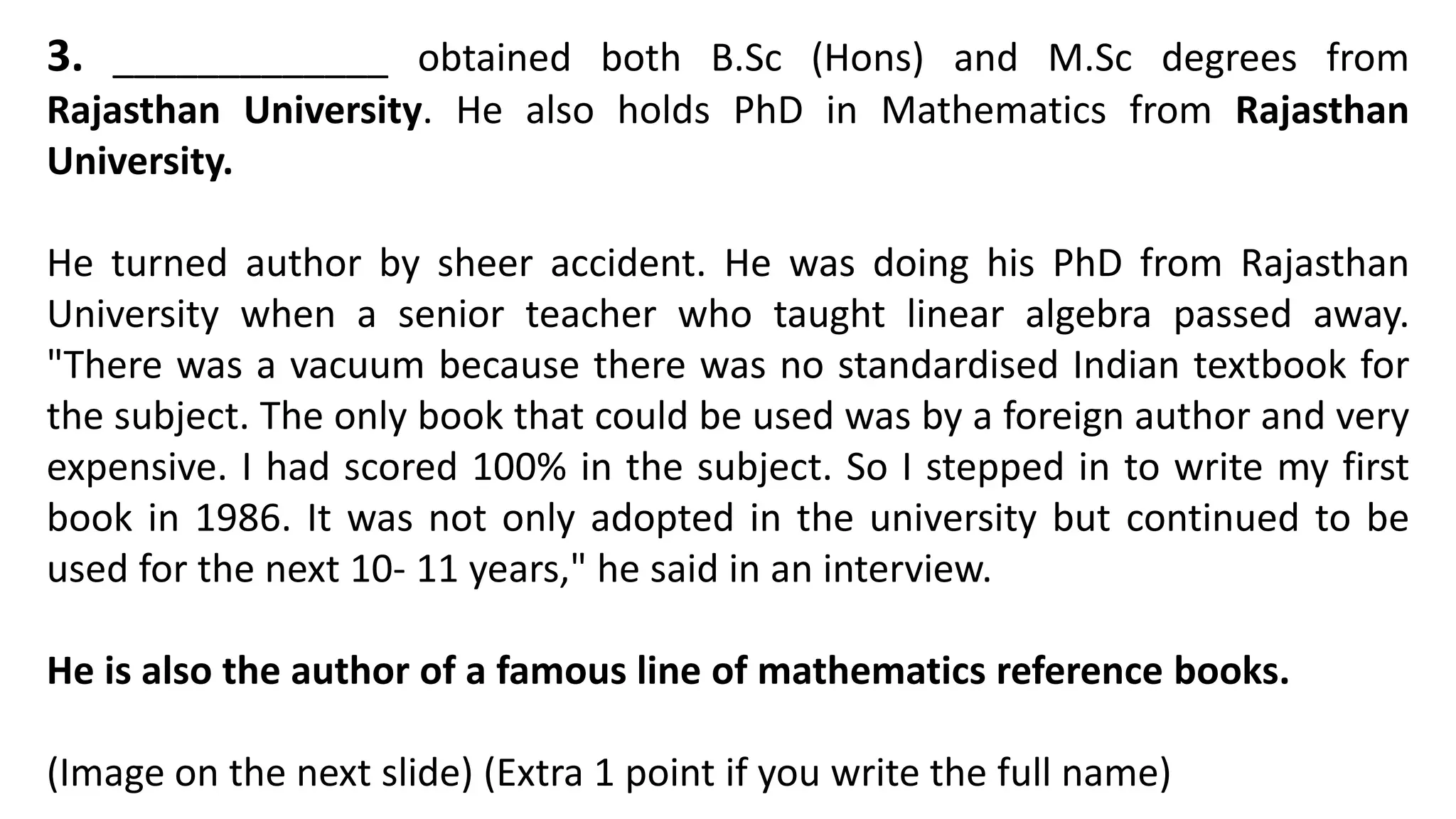 3. _____________ obtained both B.Sc (Hons) and M.Sc degrees from
Rajasthan University. He also holds PhD in Mathematics from Rajasthan
University.
He turned author by sheer accident. He was doing his PhD from Rajasthan
University when a senior teacher who taught linear algebra passed away.
"There was a vacuum because there was no standardised Indian textbook for
the subject. The only book that could be used was by a foreign author and very
expensive. I had scored 100% in the subject. So I stepped in to write my first
book in 1986. It was not only adopted in the university but continued to be
used for the next 10- 11 years," he said in an interview.
He is also the author of a famous line of mathematics reference books.
(Image on the next slide) (Extra 1 point if you write the full name)
 