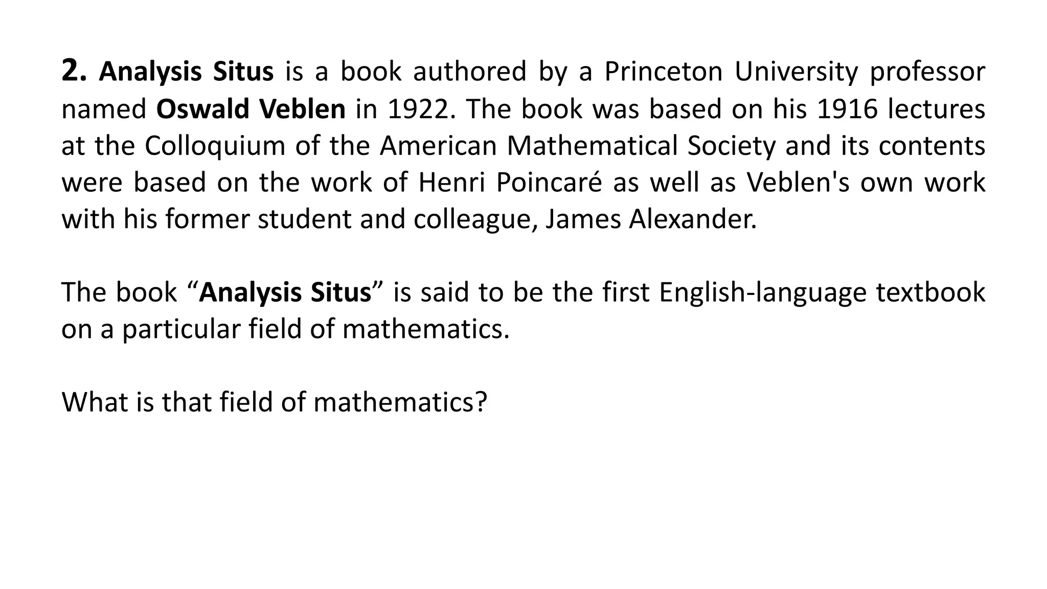 2. Analysis Situs is a book authored by a Princeton University professor
named Oswald Veblen in 1922. The book was based on his 1916 lectures
at the Colloquium of the American Mathematical Society and its contents
were based on the work of Henri Poincaré as well as Veblen's own work
with his former student and colleague, James Alexander.
The book “Analysis Situs” is said to be the first English-language textbook
on a particular field of mathematics.
What is that field of mathematics?
 