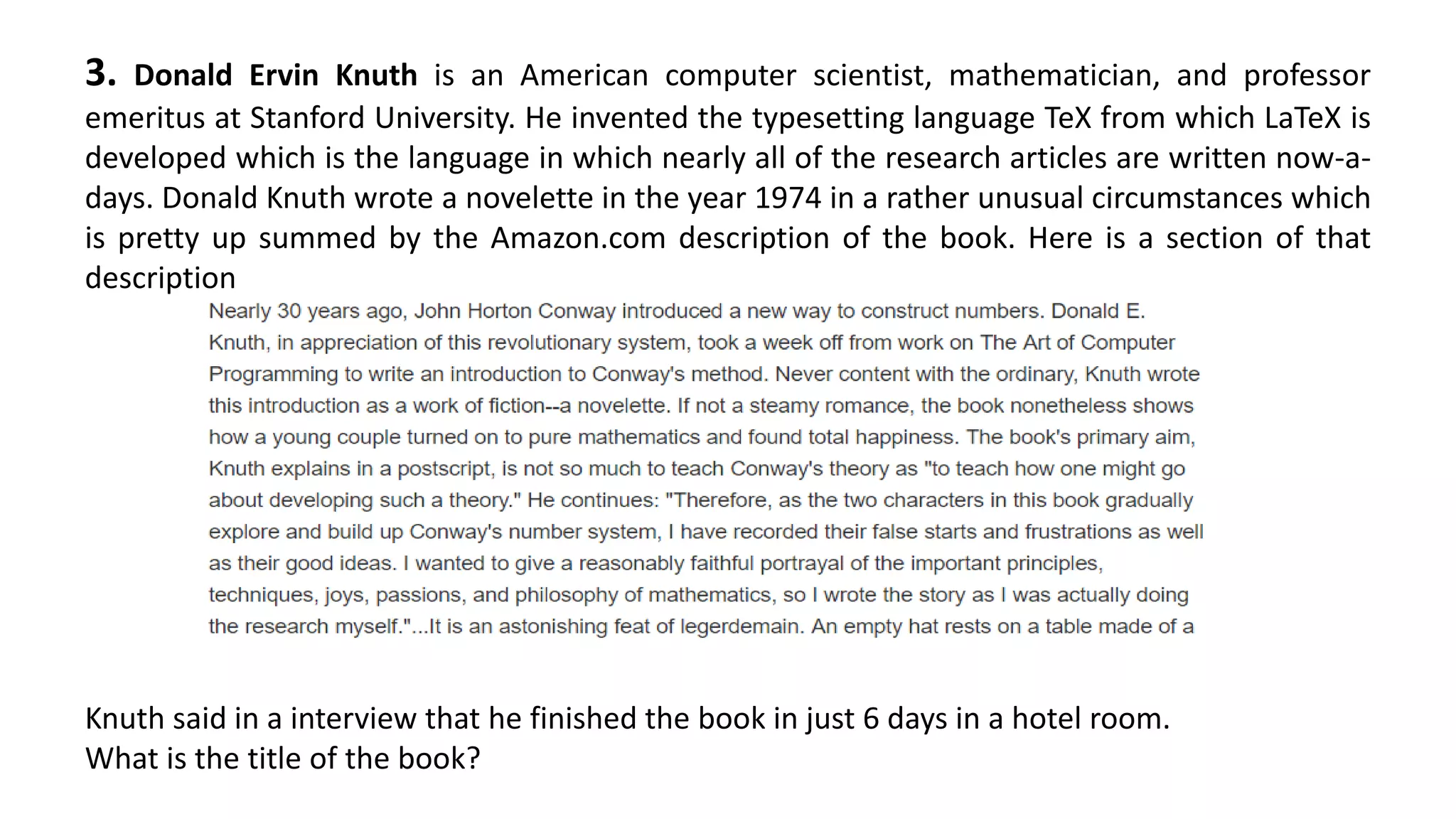 3. Donald Ervin Knuth is an American computer scientist, mathematician, and professor
emeritus at Stanford University. He invented the typesetting language TeX from which LaTeX is
developed which is the language in which nearly all of the research articles are written now-a-
days. Donald Knuth wrote a novelette in the year 1974 in a rather unusual circumstances which
is pretty up summed by the Amazon.com description of the book. Here is a section of that
description
Knuth said in a interview that he finished the book in just 6 days in a hotel room.
What is the title of the book?
 
