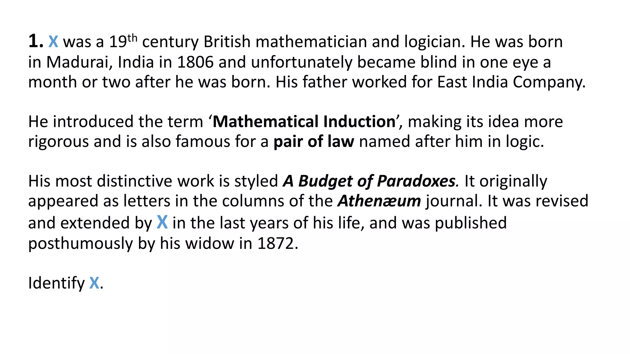 1. X was a 19th century British mathematician and logician. He was born
in Madurai, India in 1806 and unfortunately became blind in one eye a
month or two after he was born. His father worked for East India Company.
He introduced the term ‘Mathematical Induction’, making its idea more
rigorous and is also famous for a pair of law named after him in logic.
His most distinctive work is styled A Budget of Paradoxes. It originally
appeared as letters in the columns of the Athenæum journal. It was revised
and extended by X in the last years of his life, and was published
posthumously by his widow in 1872.
Identify X.
 