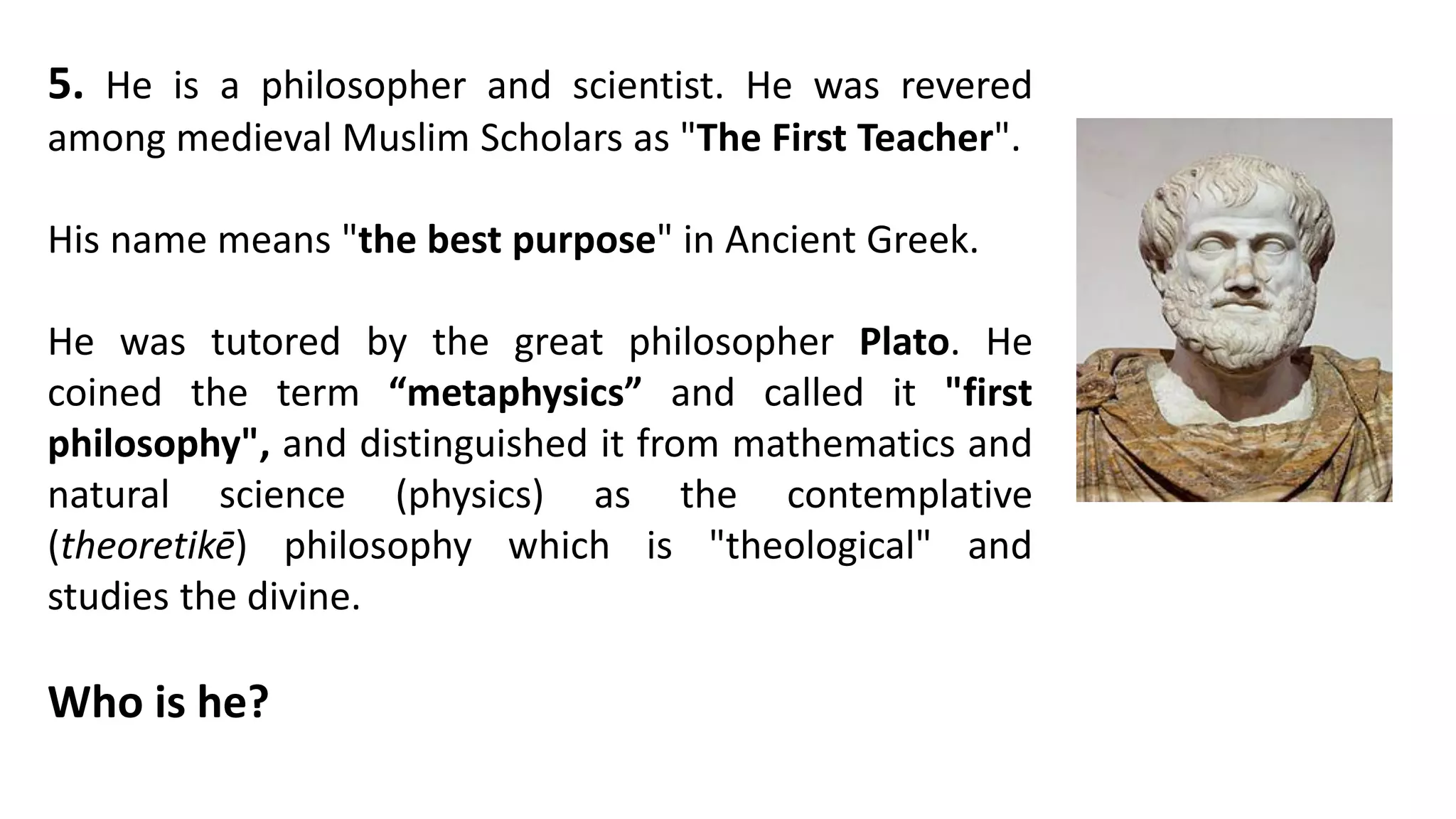 5. He is a philosopher and scientist. He was revered
among medieval Muslim Scholars as "The First Teacher".
His name means "the best purpose" in Ancient Greek.
He was tutored by the great philosopher Plato. He
coined the term “metaphysics” and called it "first
philosophy", and distinguished it from mathematics and
natural science (physics) as the contemplative
(theoretikē) philosophy which is "theological" and
studies the divine.
Who is he?
 