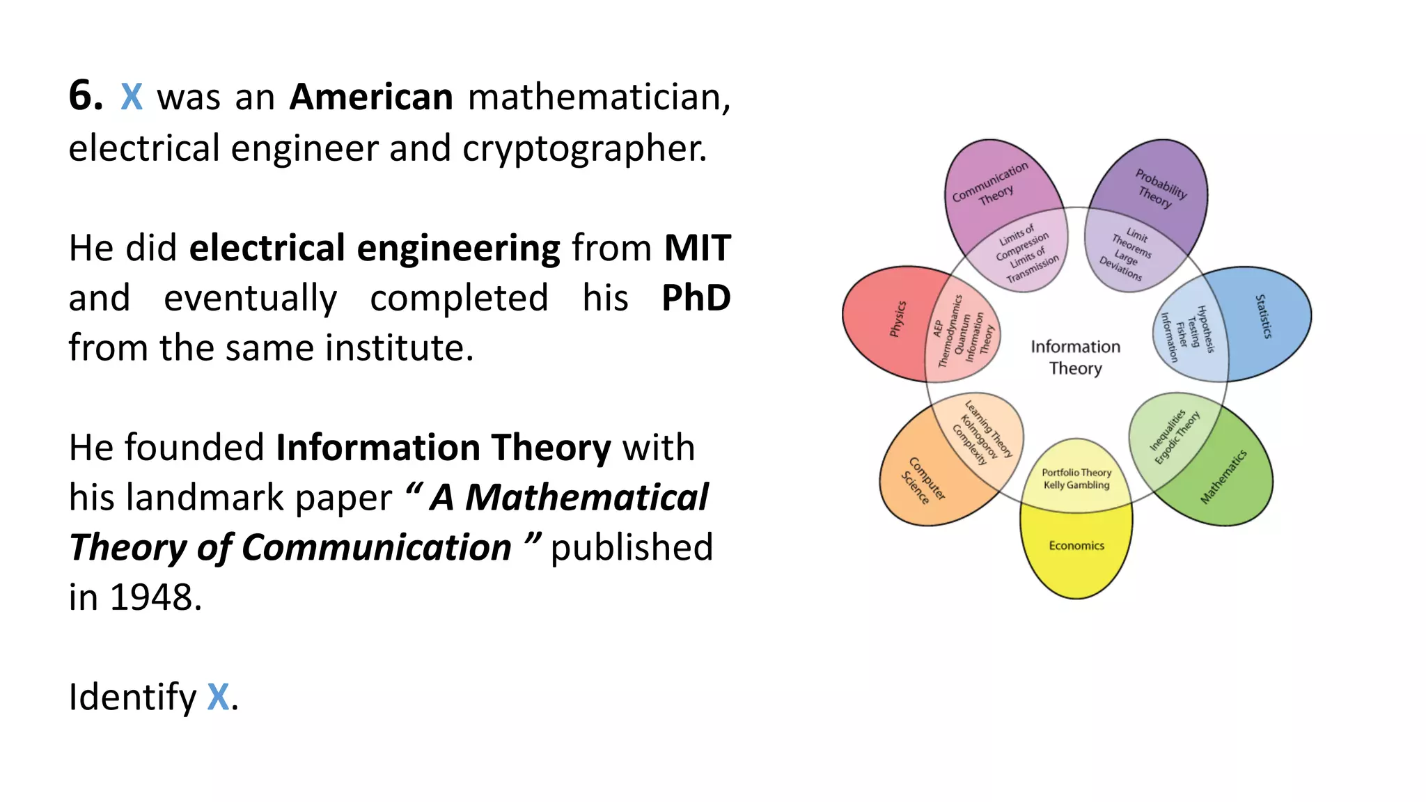 6. X was an American mathematician,
electrical engineer and cryptographer.
He did electrical engineering from MIT
and eventually completed his PhD
from the same institute.
He founded Information Theory with
his landmark paper “ A Mathematical
Theory of Communication ” published
in 1948.
Identify X.
 