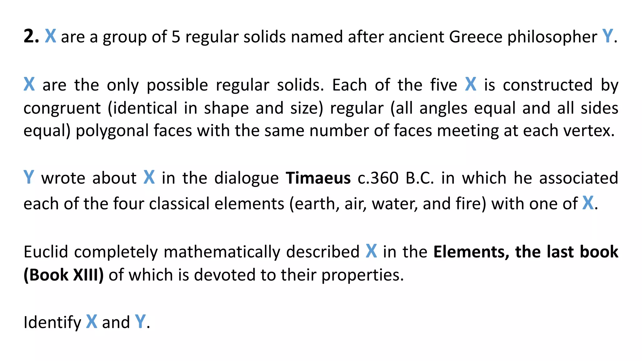2. X are a group of 5 regular solids named after ancient Greece philosopher Y.
X are the only possible regular solids. Each of the five X is constructed by
congruent (identical in shape and size) regular (all angles equal and all sides
equal) polygonal faces with the same number of faces meeting at each vertex.
Y wrote about X in the dialogue Timaeus c.360 B.C. in which he associated
each of the four classical elements (earth, air, water, and fire) with one of X.
Euclid completely mathematically described X in the Elements, the last book
(Book XIII) of which is devoted to their properties.
Identify X and Y.
 