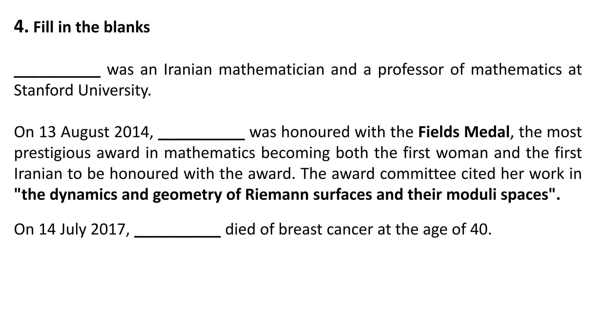 4. Fill in the blanks
__________ was an Iranian mathematician and a professor of mathematics at
Stanford University.
On 13 August 2014, __________ was honoured with the Fields Medal, the most
prestigious award in mathematics becoming both the first woman and the first
Iranian to be honoured with the award. The award committee cited her work in
"the dynamics and geometry of Riemann surfaces and their moduli spaces".
On 14 July 2017, __________ died of breast cancer at the age of 40.
 