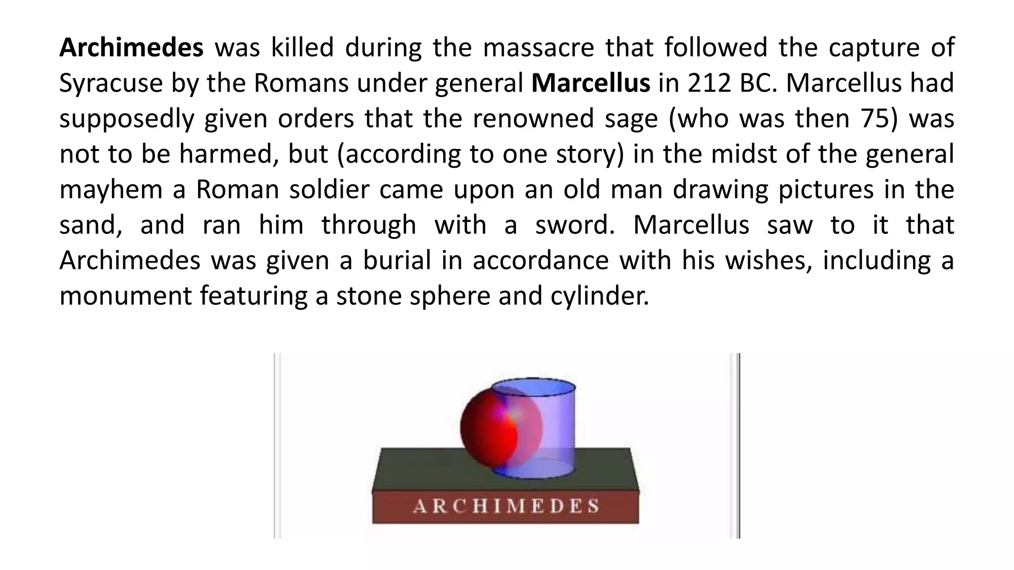Archimedes was killed during the massacre that followed the capture of
Syracuse by the Romans under general Marcellus in 212 BC. Marcellus had
supposedly given orders that the renowned sage (who was then 75) was
not to be harmed, but (according to one story) in the midst of the general
mayhem a Roman soldier came upon an old man drawing pictures in the
sand, and ran him through with a sword. Marcellus saw to it that
Archimedes was given a burial in accordance with his wishes, including a
monument featuring a stone sphere and cylinder.
 
